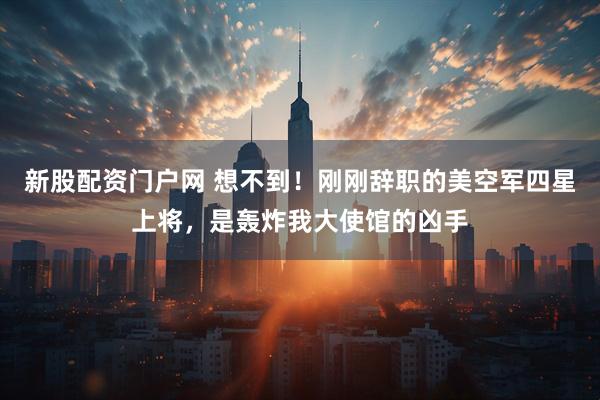 新股配资门户网 想不到！刚刚辞职的美空军四星上将，是轰炸我大使馆的凶手