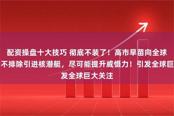 配资操盘十大技巧 彻底不装了!高市早苗向全球通告:不排除引进核潜艇,尽可能提升威慑力!引发全球巨大关注