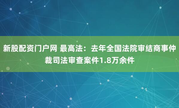 新股配资门户网 最高法：去年全国法院审结商事仲裁司法审查案件1.8万余件