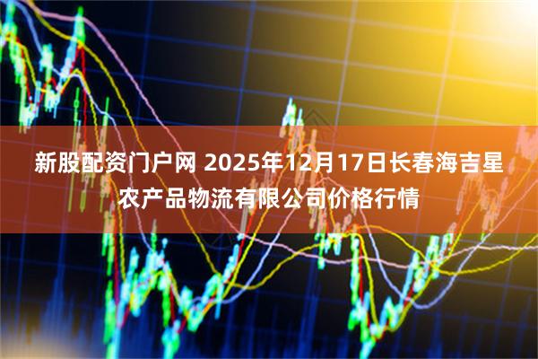 新股配资门户网 2025年12月17日长春海吉星农产品物流有限公司价格行情