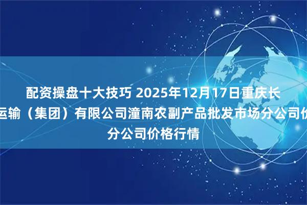 配资操盘十大技巧 2025年12月17日重庆长途汽车运输(集团)有限公司潼南农副产品批发市场分公司价格行情