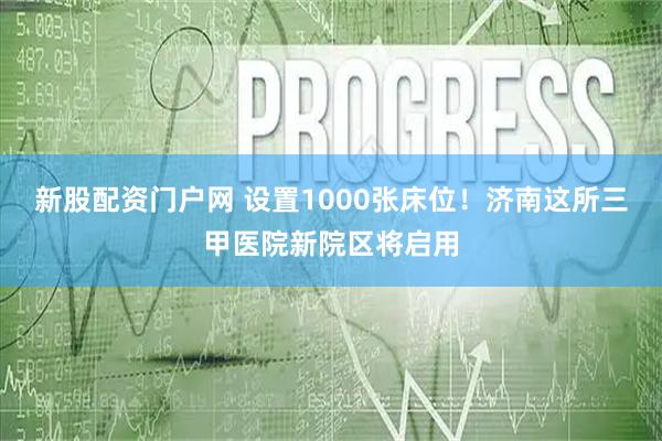 新股配资门户网 设置1000张床位！济南这所三甲医院新院区将启用
