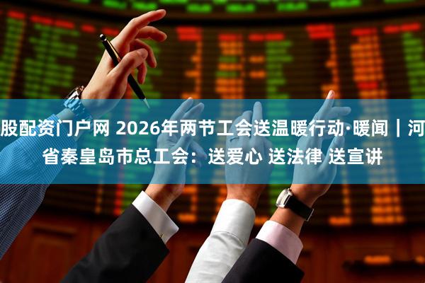 新股配资门户网 2026年两节工会送温暖行动·暖闻｜河北省秦皇岛市总工会：送爱心 送法律 送宣讲