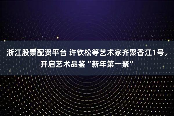 浙江股票配资平台 许钦松等艺术家齐聚香江1号,开启艺术品鉴“新年第一聚”