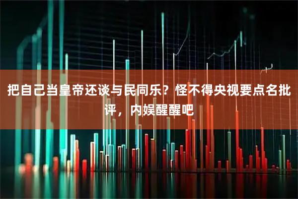 把自己当皇帝还谈与民同乐?怪不得央视要点名批评,内娱醒醒吧