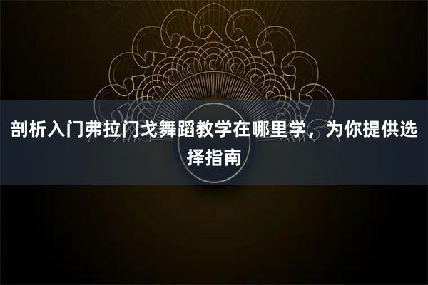 剖析入门弗拉门戈舞蹈教学在哪里学，为你提供选择指南