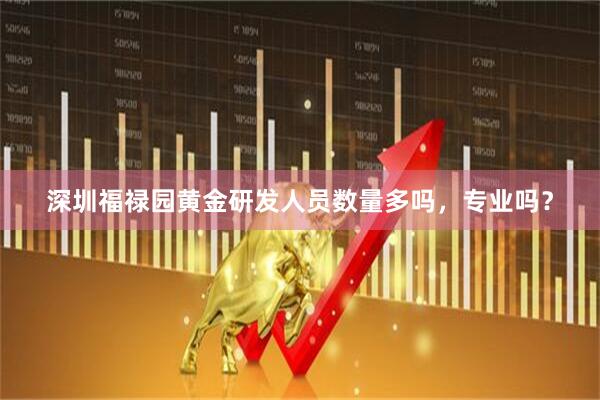 深圳福禄园黄金研发人员数量多吗，专业吗？