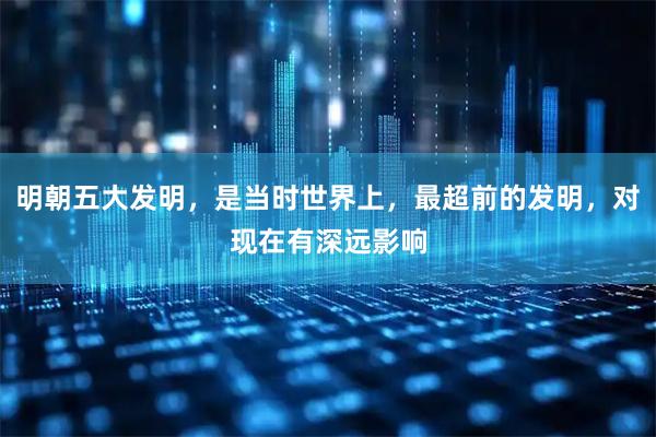明朝五大发明，是当时世界上，最超前的发明，对现在有深远影响