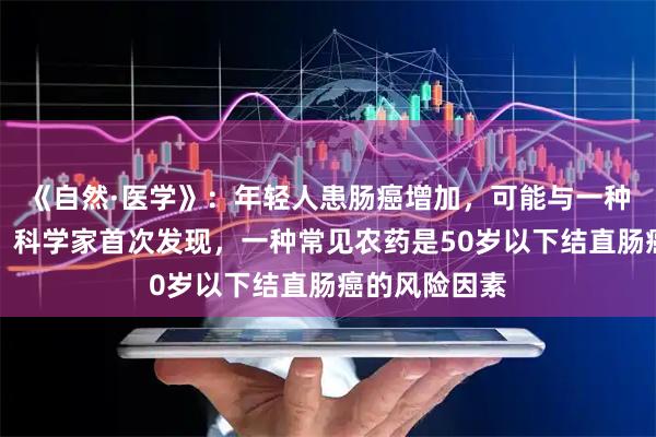 《自然·医学》：年轻人患肠癌增加，可能与一种除草剂有关！科学家首次发现，一种常见农药是50岁以下结直肠癌的风险因素