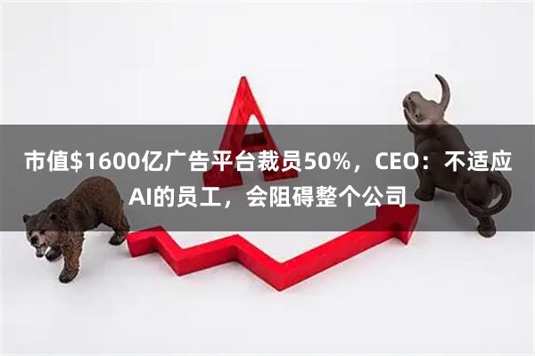 市值$1600亿广告平台裁员50%，CEO：不适应AI的员工，会阻碍整个公司