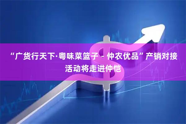 “广货行天下·粤味菜篮子－仲农优品”产销对接活动将走进仲恺