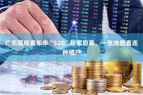 广东荔枝嘉年华“520”甜蜜启幕，一张地图直连种植户