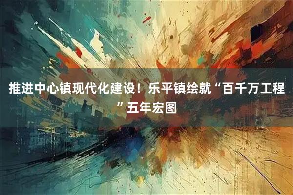 推进中心镇现代化建设！乐平镇绘就“百千万工程”五年宏图