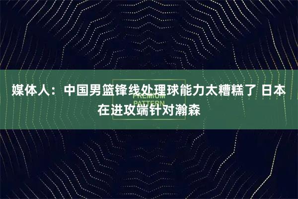 媒体人：中国男篮锋线处理球能力太糟糕了 日本在进攻端针对瀚森