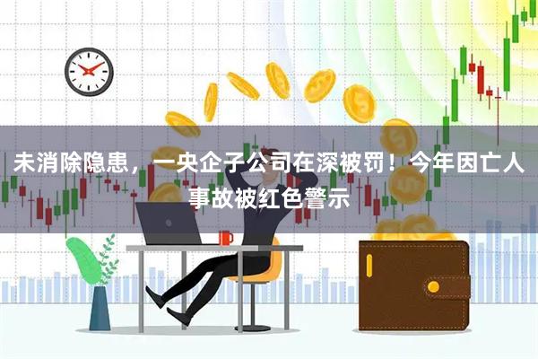 未消除隐患,一央企子公司在深被罚!今年因亡人事故被红色警示