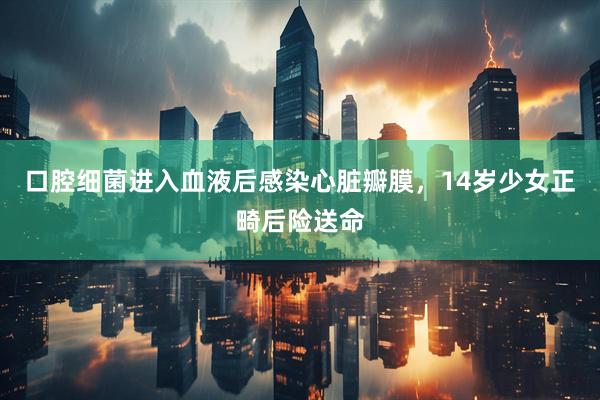 口腔细菌进入血液后感染心脏瓣膜,14岁少女正畸后险送命