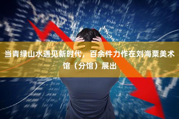 当青绿山水遇见新时代，百余件力作在刘海粟美术馆（分馆）展出