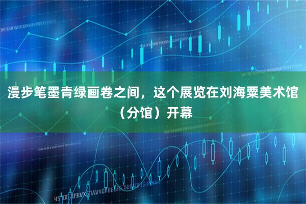 漫步笔墨青绿画卷之间，这个展览在刘海粟美术馆（分馆）开幕